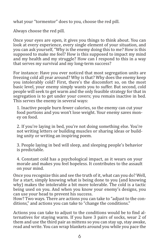 what your “tormentor” does to you, choose the red pill. Always choose the red pill.  Once your eyes are open, it gives you things to think about. You can look at every experience, every single element of your situation, and you can ask yourself, "Why is the enemy doing this to me? How is this Supposed to make me feel? How is this supposed to impact my mind and my health and my struggle? How can I respond to this in a way that serves my survival and my long-term success?  For instance: Have you ever noticed that most segregation units are freezing cold all year around? Why is that? Why does the enemy keep you intolerably cold? First, there’s the discomfort so, on the most basic level, your enemy simply wants you to suffer. But second, cold people will seck to get warm and the only feasible strategy for that in segregation is to get under your covers; you remain inactive in bed. This serves the enemy in several ways  1. Inactive people burn fewer calories, so the enemy can cut your food portions and you won’t lose weight. Your enemy saves mon- ey on food.  2.If you’re laying in bed, you’re not doing something else. You’re not writing letters or buiiding muscles or sharing ideas or build- ing unity or writing an inspiring poem.  3. People laying in bed will sleep, and sleeping people’s behavior is predictable.  4. Constant cold has a psychological impact, as it wears on your morale and makes you feel hopeless. It contributes to the assault on your mind.  Once you recognize this and see the truth of it, what can you do? Well, for a start, simply knowing what is being dore to you (and knowing why) makes the intolerable a bit more tolerable. The cold is a tactic being used on you. And when you know your enemy’s designs, you can use your head to prevent his success.  How? Tiwo ways. There are actions you can take to “adjust to the con- ditions;” and actions you can take to “change the conditions.”  Actions you can take to adjust to the conditions would be to find al- ternatives for staying warm. If you have 3 pairs of socks, wear 2 of them and use the third pair as mittens so you can stay up, stay awake, read and write. You can wrap blankets around you while you pace the  6 